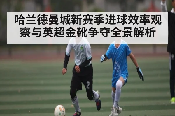 哈兰德曼城新赛季进球效率观察与英超金靴争夺全景解析