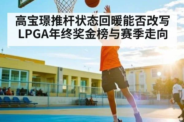 高宝璟推杆状态回暖能否改写LPGA年终奖金榜与赛季走向