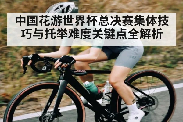 中国花游世界杯总决赛集体技巧与托举难度关键点全解析
